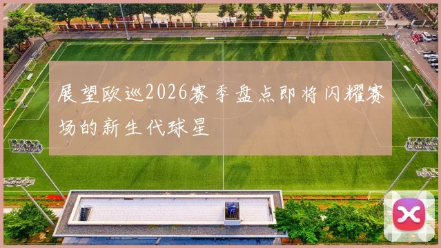 展望欧巡2026赛季盘点即将闪耀赛场的新生代球星
