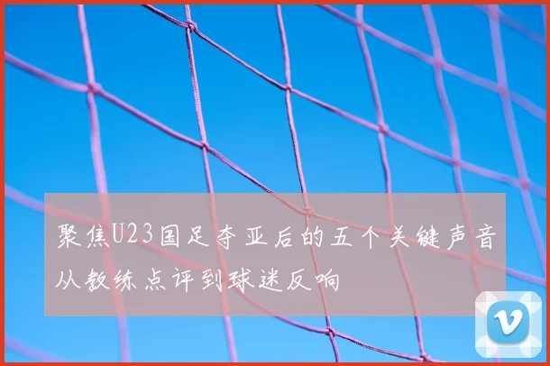 聚焦U23国足夺亚后的五个关键声音从教练点评到球迷反响