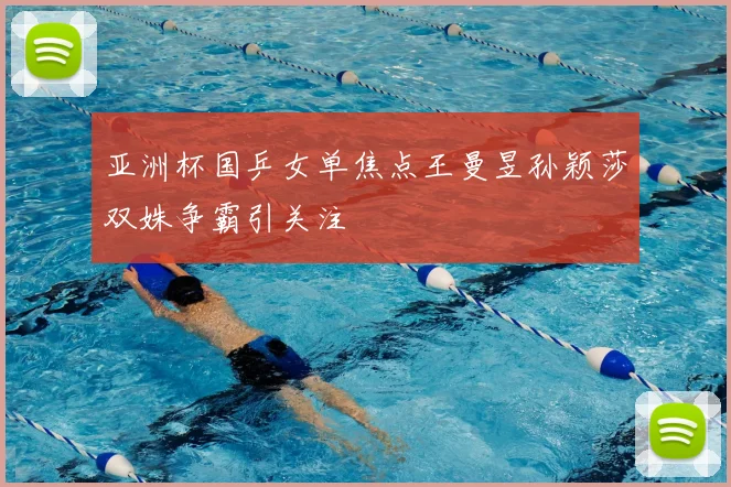 亚洲杯国乒女单焦点王曼昱孙颖莎双姝争霸引关注