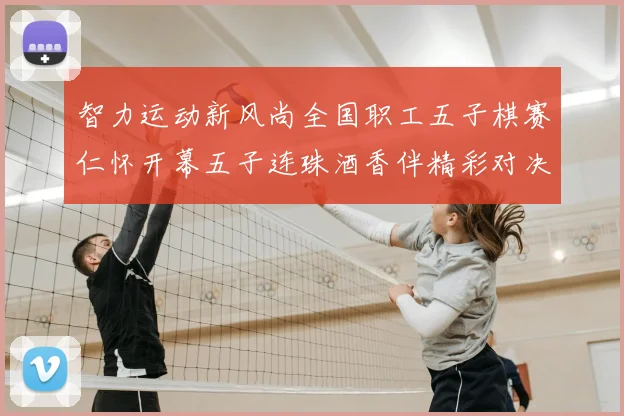 智力运动新风尚全国职工五子棋赛仁怀开幕五子连珠酒香伴精彩对决