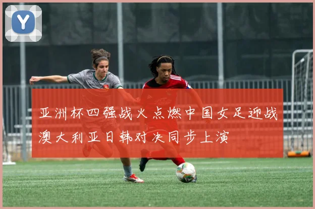 亚洲杯四强战火点燃中国女足迎战澳大利亚日韩对决同步上演