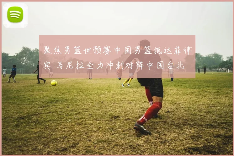 聚焦男篮世预赛中国男篮抵达菲律宾 马尼拉全力冲刺对阵中国台北