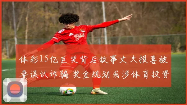 体彩15亿巨奖背后故事丈夫报喜被妻误认诈骗 奖金规划或涉体育投资