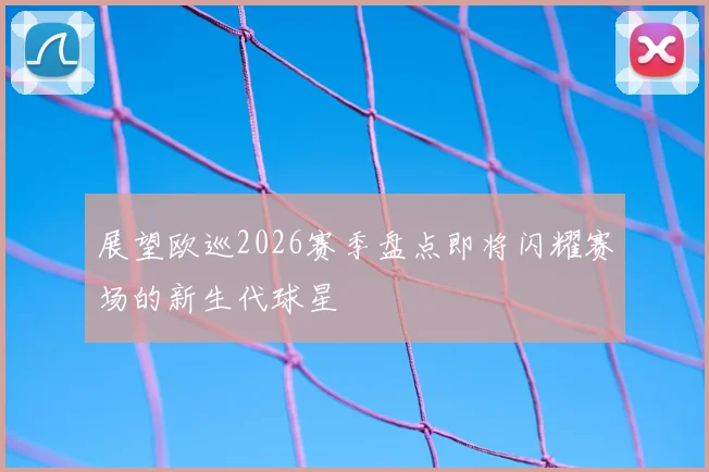 展望欧巡2026赛季盘点即将闪耀赛场的新生代球星