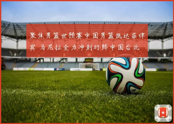 聚焦男篮世预赛中国男篮抵达菲律宾 马尼拉全力冲刺对阵中国台北