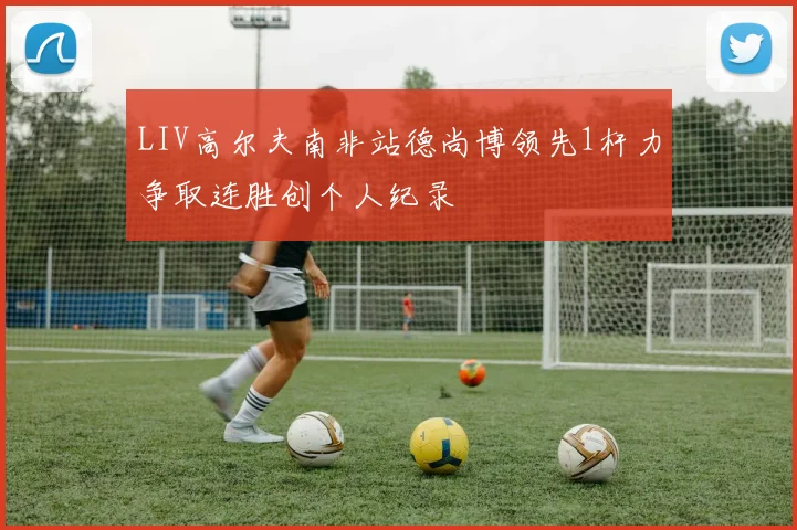 LIV高尔夫南非站德尚博领先1杆力争取连胜创个人纪录