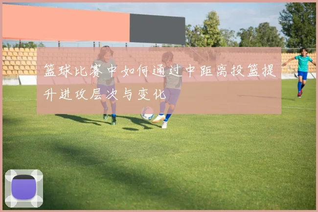 篮球比赛中如何通过中距离投篮提升进攻层次与变化