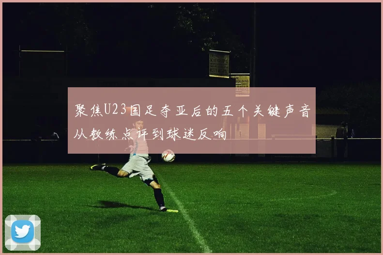 聚焦U23国足夺亚后的五个关键声音从教练点评到球迷反响