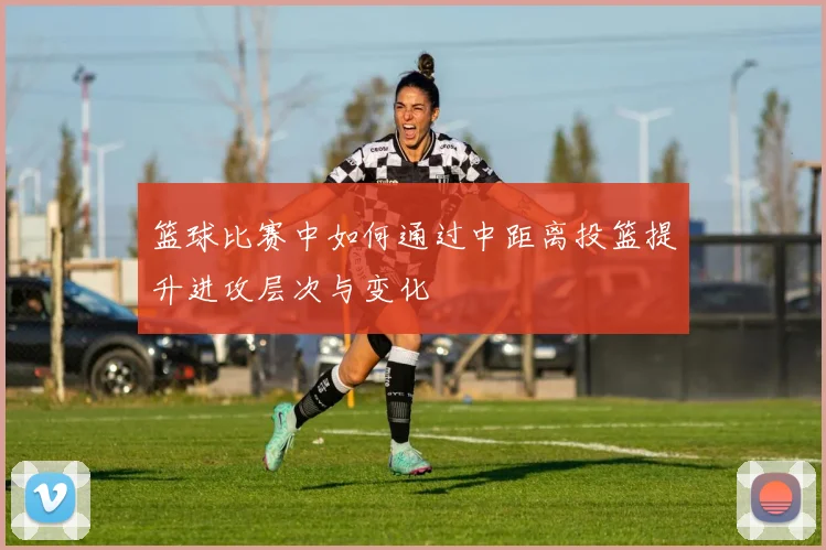 篮球比赛中如何通过中距离投篮提升进攻层次与变化