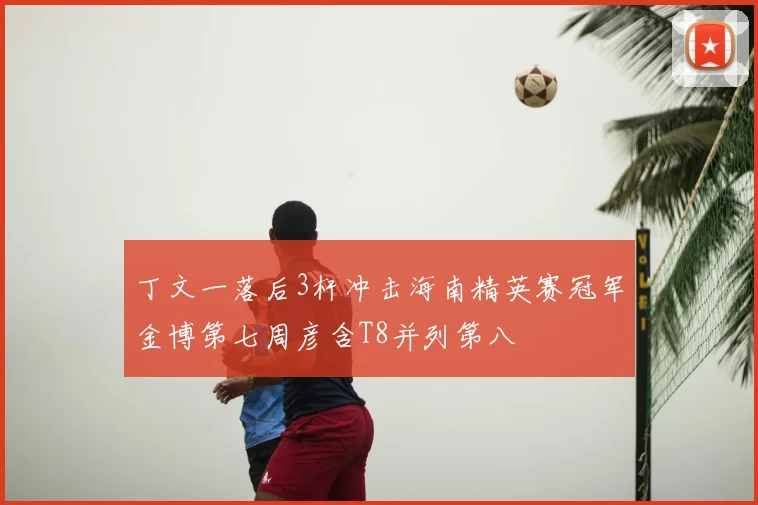 丁文一落后3杆冲击海南精英赛冠军金博第七周彦含T8并列第八