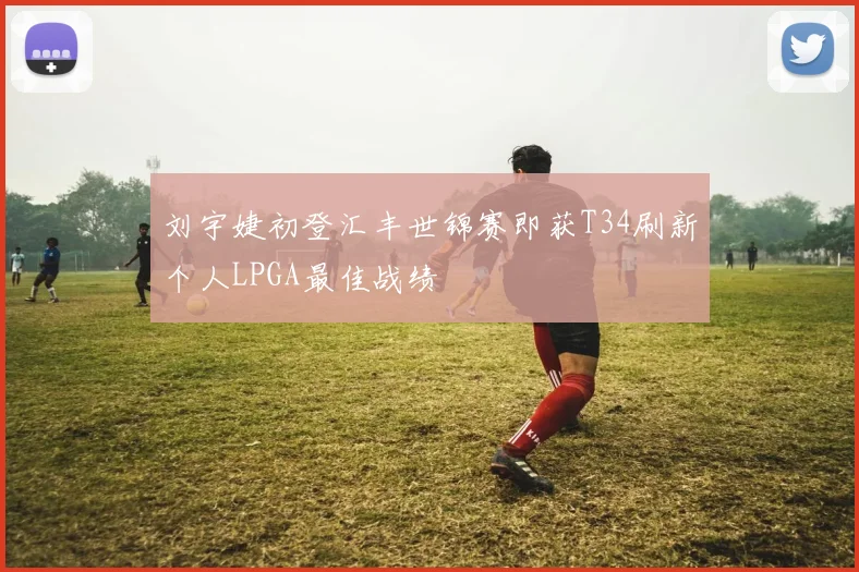 刘宇婕初登汇丰世锦赛即获T34刷新个人LPGA最佳战绩