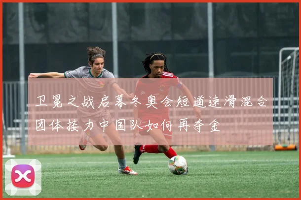 卫冕之战启幕冬奥会短道速滑混合团体接力中国队如何再夺金